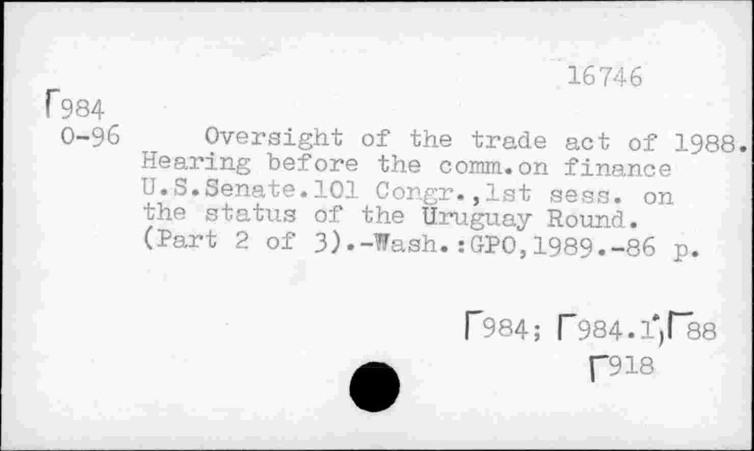 ﻿16746
1984
0-96 T Oversight of the trade act of 1988. Hearing before the comm.on finance U.S.Senate.101 Congr.,1st sess. on the status of the Uruguay Round.
(Part 2 of 3).-Wash.:GPO,1989.-86 p.
F984; T984.fjl“38 [“918